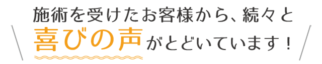 施術を受けたお客様から、続々と喜びの声がとどいています