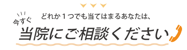 どれか一つでもあてはまるあなたは、今すぐ当院にご相談ください